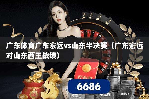 广东体育广东宏远vs山东半决赛（广东宏远对山东西王战绩）