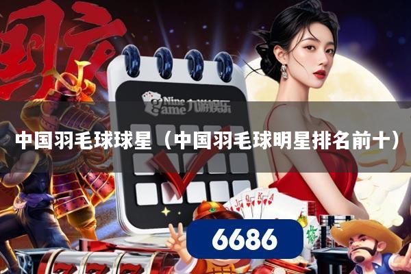 中国羽毛球球星（中国羽毛球明星排名前十）