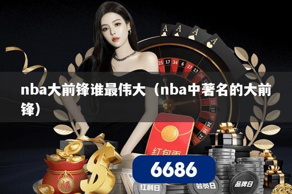 nba大前锋谁最伟大（nba中著名的大前锋）